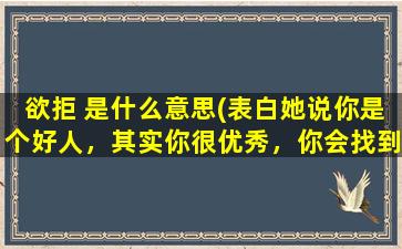 欲拒 是什么意思(表白她说你是个好人，其实你很优秀，你会找到一个更好的女孩子，这是什么意思这是同意了吧)